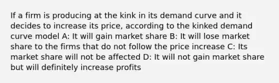 If a firm is producing at the kink in its demand curve and it decides to increase its price, according to the kinked demand curve model A: It will gain market share B: It will lose market share to the firms that do not follow the price increase C: Its market share will not be affected D: It will not gain market share but will definitely increase profits