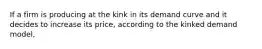 If a firm is producing at the kink in its demand curve and it decides to increase its price, according to the kinked demand model,