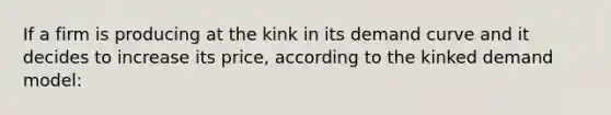 If a firm is producing at the kink in its demand curve and it decides to increase its price, according to the kinked demand model: