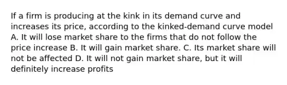 If a firm is producing at the kink in its demand curve and increases its price, according to the kinked-demand curve model A. It will lose market share to the firms that do not follow the price increase B. It will gain market share. C. Its market share will not be affected D. It will not gain market share, but it will definitely increase profits