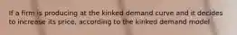 If a firm is producing at the kinked demand curve and it decides to increase its price, according to the kinked demand model