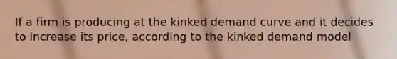 If a firm is producing at the kinked demand curve and it decides to increase its price, according to the kinked demand model