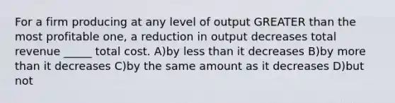 For a firm producing at any level of output <a href='https://www.questionai.com/knowledge/ktgHnBD4o3-greater-than' class='anchor-knowledge'>greater than</a> the most profitable one, a reduction in output decreases total revenue _____ total cost. A)by <a href='https://www.questionai.com/knowledge/k7BtlYpAMX-less-than' class='anchor-knowledge'>less than</a> it decreases B)by <a href='https://www.questionai.com/knowledge/keWHlEPx42-more-than' class='anchor-knowledge'>more than</a> it decreases C)by the same amount as it decreases D)but not