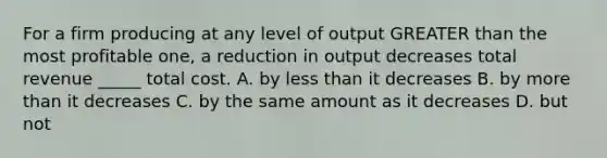 For a firm producing at any level of output GREATER than the most profitable one, a reduction in output decreases total revenue _____ total cost. A. by less than it decreases B. by more than it decreases C. by the same amount as it decreases D. but not