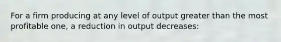 For a firm producing at any level of output greater than the most profitable one, a reduction in output decreases: