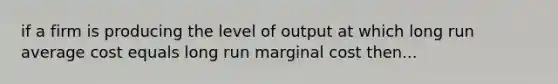 if a firm is producing the level of output at which long run average cost equals long run marginal cost then...