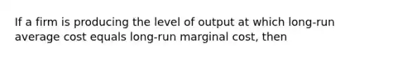 If a firm is producing the level of output at which long-run average cost equals long-run marginal cost, then