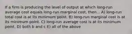 If a firm is producing the level of output at which long-run average cost equals long-run marginal cost, then... A) long-run total cost is at its minimum point. B) long-run marginal cost is at its minimum point. C) long-run average cost is at its minimum point. D) both b and c E) all of the above