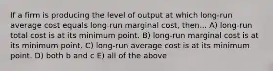 If a firm is producing the level of output at which long-run average cost equals long-run marginal cost, then... A) long-run total cost is at its minimum point. B) long-run marginal cost is at its minimum point. C) long-run average cost is at its minimum point. D) both b and c E) all of the above