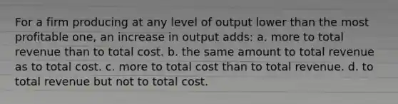 For a firm producing at any level of output lower than the most profitable one, an increase in output adds: a. more to total revenue than to total cost. b. the same amount to total revenue as to total cost. c. more to total cost than to total revenue. d. to total revenue but not to total cost.