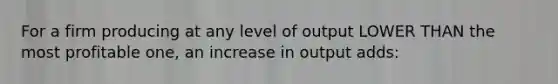 For a firm producing at any level of output LOWER THAN the most profitable one, an increase in output adds: