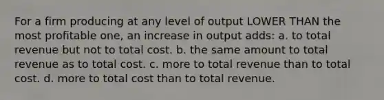 For a firm producing at any level of output LOWER THAN the most profitable one, an increase in output adds: a. to total revenue but not to total cost. b. the same amount to total revenue as to total cost. c. more to total revenue than to total cost. d. more to total cost than to total revenue.