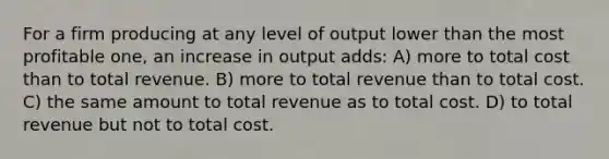 For a firm producing at any level of output lower than the most profitable one, an increase in output adds: A) more to total cost than to total revenue. B) more to total revenue than to total cost. C) the same amount to total revenue as to total cost. D) to total revenue but not to total cost.