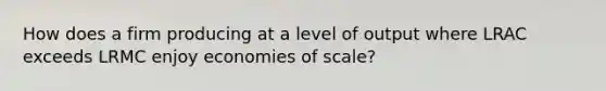 How does a firm producing at a level of output where LRAC exceeds LRMC enjoy economies of scale?