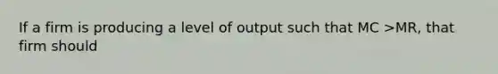 If a firm is producing a level of output such that MC >​MR, that firm should