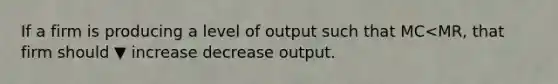 If a firm is producing a level of output such that MC<​MR, that firm should ▼ increase decrease output.