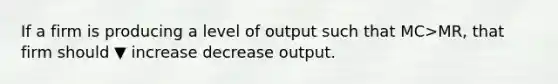 If a firm is producing a level of output such that MC>​MR, that firm should ▼ increase decrease output.