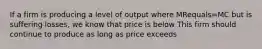 If a firm is producing a level of output where MRequals=MC but is suffering​ losses, we know that price is below This firm should continue to produce as long as price exceeds