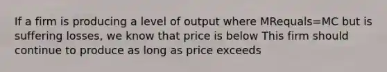 If a firm is producing a level of output where MRequals=MC but is suffering​ losses, we know that price is below This firm should continue to produce as long as price exceeds