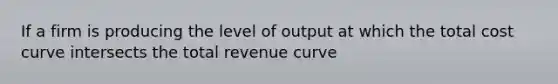 If a firm is producing the level of output at which the total cost curve intersects the total revenue curve