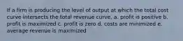 If a firm is producing the level of output at which the total cost curve intersects the total revenue curve, a. profit is positive b. profit is maximized c. profit is zero d. costs are minimized e. average revenue is maximized