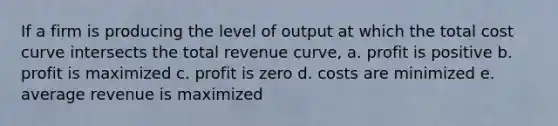 If a firm is producing the level of output at which the total cost curve intersects the total revenue curve, a. profit is positive b. profit is maximized c. profit is zero d. costs are minimized e. average revenue is maximized