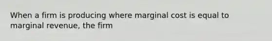 When a firm is producing where marginal cost is equal to marginal revenue, the firm