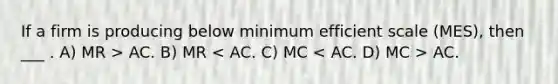 If a firm is producing below minimum efficient scale (MES), then ___ . A) MR > AC. B) MR AC.