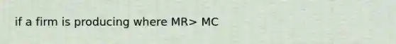 if a firm is producing where MR> MC