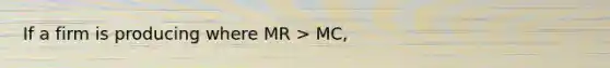 If a firm is producing where MR > MC,