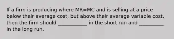 If a firm is producing where MR=MC and is selling at a price below their average cost, but above their average variable cost, then the firm should ____________ in the short run and __________ in the long run.