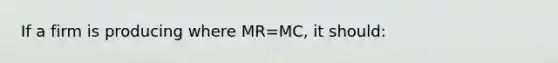 If a firm is producing where MR=MC, it should: