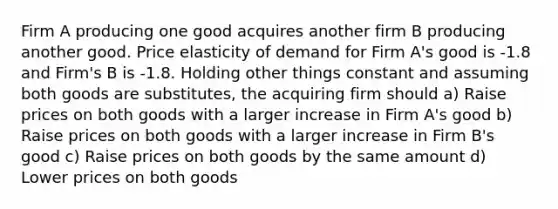 Firm A producing one good acquires another firm B producing another good. Price elasticity of demand for Firm A's good is ‐1.8 and Firm's B is ‐1.8. Holding other things constant and assuming both goods are substitutes, the acquiring firm should a) Raise prices on both goods with a larger increase in Firm A's good b) Raise prices on both goods with a larger increase in Firm B's good c) Raise prices on both goods by the same amount d) Lower prices on both goods