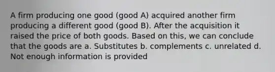 A firm producing one good (good A) acquired another firm producing a different good (good B). After the acquisition it raised the price of both goods. Based on this, we can conclude that the goods are a. Substitutes b. complements c. unrelated d. Not enough information is provided