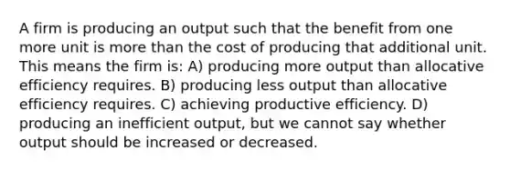 A firm is producing an output such that the benefit from one more unit is more than the cost of producing that additional unit. This means the firm is: A) producing more output than allocative efficiency requires. B) producing less output than allocative efficiency requires. C) achieving productive efficiency. D) producing an inefficient output, but we cannot say whether output should be increased or decreased.