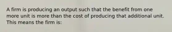 A firm is producing an output such that the benefit from one more unit is more than the cost of producing that additional unit. This means the firm is: