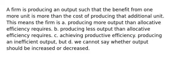 A firm is producing an output such that the benefit from one more unit is more than the cost of producing that additional unit. This means the firm is a. producing more output than allocative efficiency requires. b. producing less output than allocative efficiency requires. c. achieving productive efficiency. producing an inefficient output, but d. we cannot say whether output should be increased or decreased.