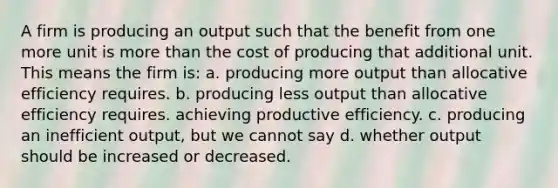 A firm is producing an output such that the benefit from one more unit is more than the cost of producing that additional unit. This means the firm is: a. producing more output than allocative efficiency requires. b. producing less output than allocative efficiency requires. achieving productive efficiency. c. producing an inefficient output, but we cannot say d. whether output should be increased or decreased.