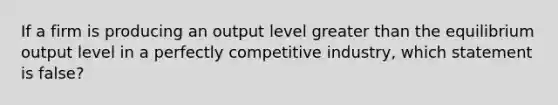 If a firm is producing an output level greater than the equilibrium output level in a perfectly competitive industry, which statement is false?