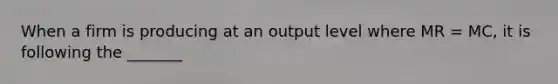 When a firm is producing at an output level where MR = MC, it is following the _______