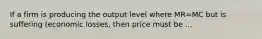 If a firm is producing the output level where MR=MC but is suffering (economic losses, then price must be ...