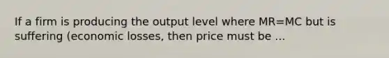 If a firm is producing the output level where MR=MC but is suffering (economic losses, then price must be ...