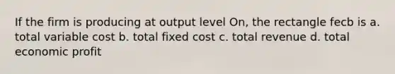 If the firm is producing at output level On, the rectangle fecb is a. total variable cost b. total fixed cost c. total revenue d. total economic profit