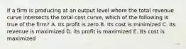 If a firm is producing at an output level where the total revenue curve intersects the total cost curve, which of the following is true of the firm? A. Its profit is zero B. Its cost is minimized C. Its revenue is maximized D. its profit is maximized E. Its cost is maximized