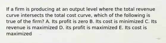 If a firm is producing at an output level where the total revenue curve intersects the total cost curve, which of the following is true of the firm? A. Its profit is zero B. Its cost is minimized C. Its revenue is maximized D. its profit is maximized E. Its cost is maximized