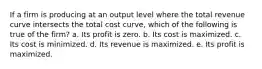 ​If a firm is producing at an output level where the total revenue curve intersects the total cost curve, which of the following is true of the firm? a. ​Its profit is zero. b. ​Its cost is maximized. c. ​Its cost is minimized. d. ​Its revenue is maximized. e. ​Its profit is maximized.