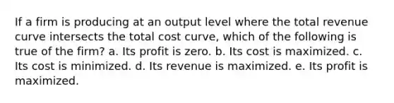 ​If a firm is producing at an output level where the total revenue curve intersects the total cost curve, which of the following is true of the firm? a. ​Its profit is zero. b. ​Its cost is maximized. c. ​Its cost is minimized. d. ​Its revenue is maximized. e. ​Its profit is maximized.