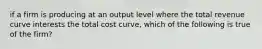 if a firm is producing at an output level where the total revenue curve interests the total cost curve, which of the following is true of the firm?