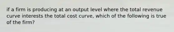 if a firm is producing at an output level where the total revenue curve interests the total cost curve, which of the following is true of the firm?