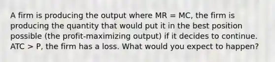 A firm is producing the output where MR = MC, the firm is producing the quantity that would put it in the best position possible (the profit-maximizing output) if it decides to continue. ATC > P, the firm has a loss. What would you expect to happen?